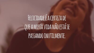 Felicidade é a certeza de que a nossa vida não está se passando inutilmente.