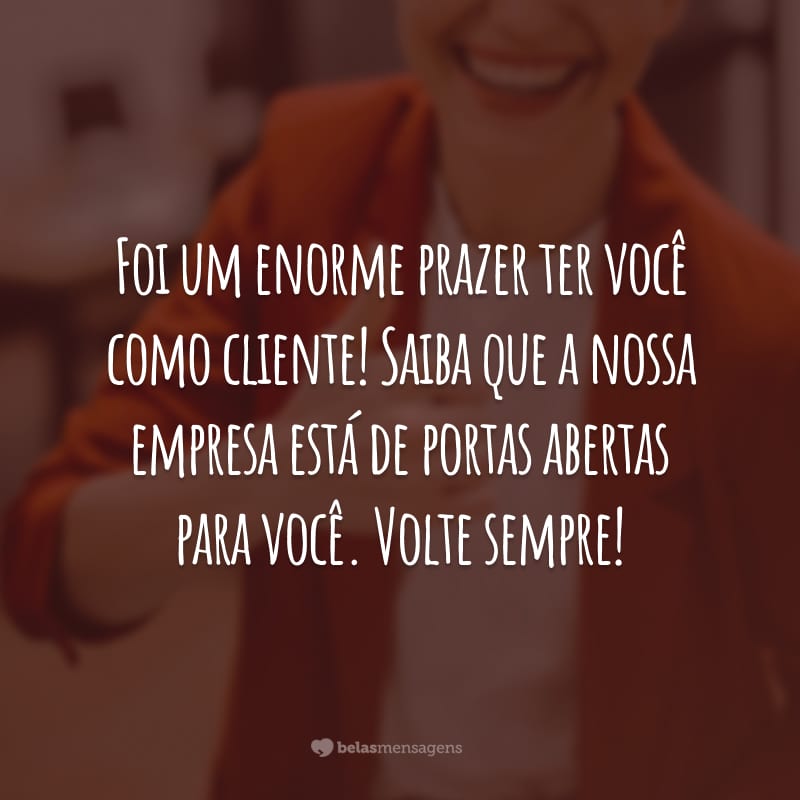 Foi um enorme prazer ter você como cliente! Saiba que a nossa empresa está de portas abertas para você. Volte sempre!