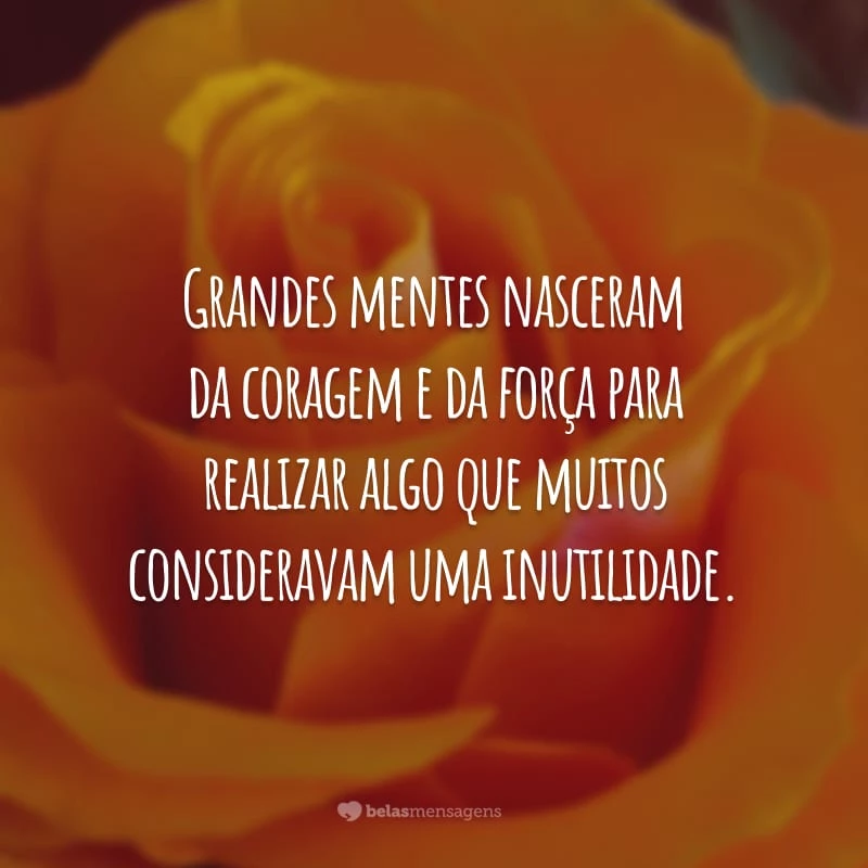 Grandes mentes nasceram da coragem e da força para realizar algo que muitos consideravam uma inutilidade.