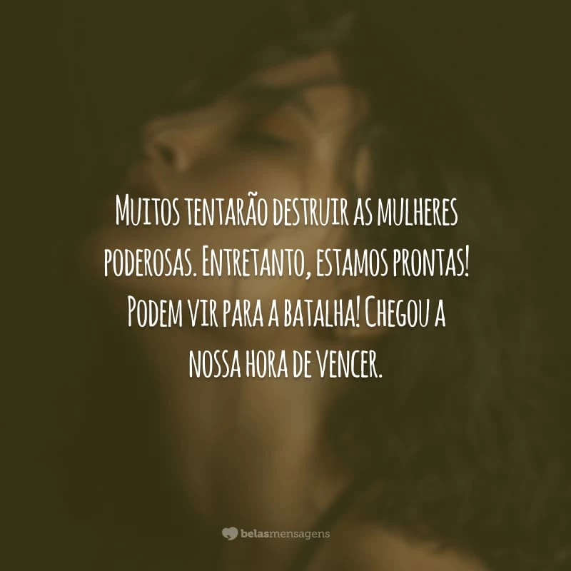 Muitos tentarão destruir as mulheres poderosas. Entretanto, estamos prontas! Podem vir para a batalha! Chegou a nossa hora de vencer.