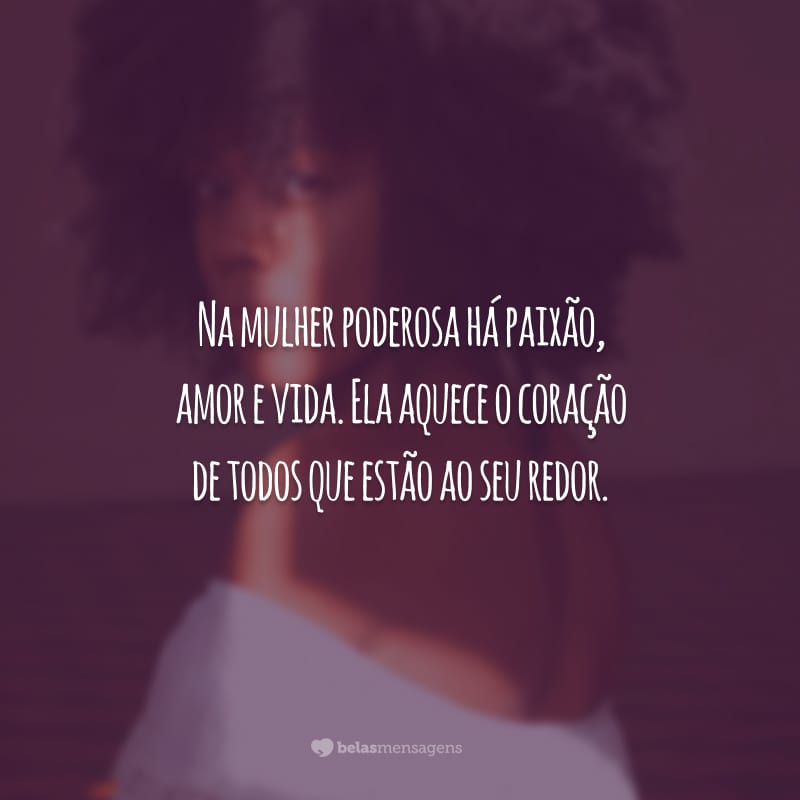 Na mulher poderosa há paixão, amor e vida. Ela aquece o coração de todos que estão ao seu redor.