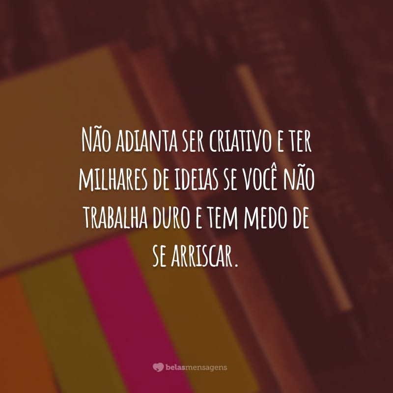 Não adianta ser criativo e ter milhares de ideias se você não trabalha duro e tem medo de se arriscar.