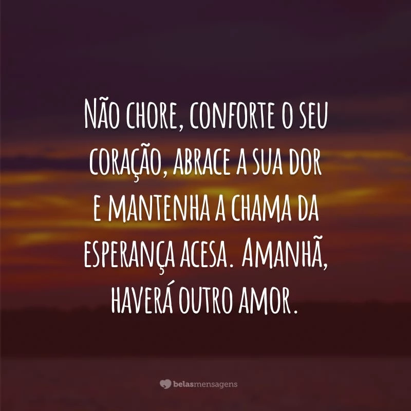 Não chore, conforte o seu coração, abrace a sua dor e mantenha a chama da esperança acesa. Amanhã, haverá outro amor.