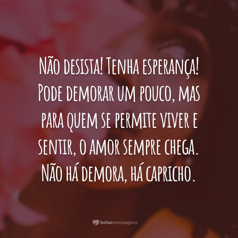 Não desista! Tenha esperança! Pode demorar um pouco, mas para quem se permite viver e sentir, o amor sempre chega. Não há demora, há capricho.