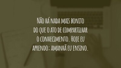 Não há nada mais bonito do que o ato de compartilhar o conhecimento. Hoje eu aprendo; amanhã eu ensino.