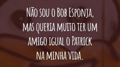 Não sou o Bob Esponja, mas queria muito ter um amigo igual o Patrick na minha vida.