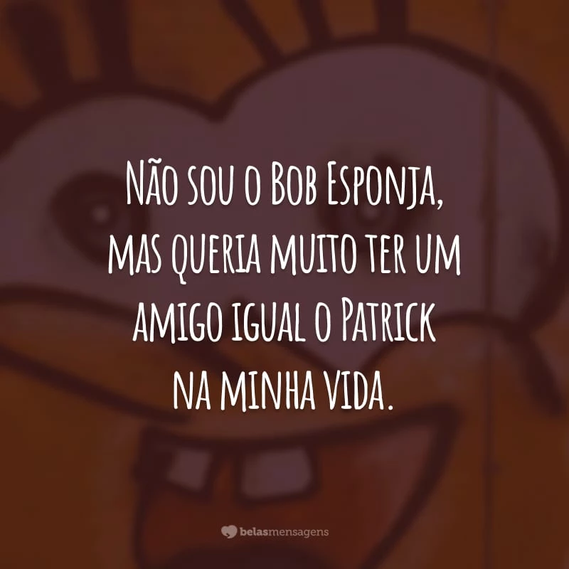 Não sou o Bob Esponja, mas queria muito ter um amigo igual o Patrick na minha vida.