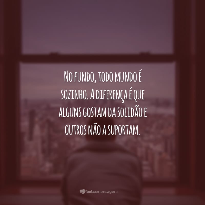 No fundo, todo mundo é sozinho. A diferença é que alguns gostam da solidão e outros não a suportam.