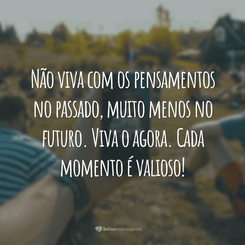 Não viva com os pensamentos no passado, muito menos no futuro. Viva o agora. Cada momento é valioso!