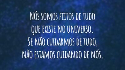 Nós somos feitos de tudo que existe no universo. Se não cuidarmos de tudo, não estamos cuidando de nós.