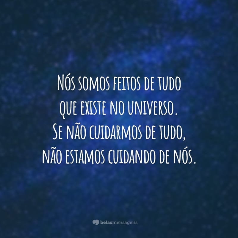 Nós somos feitos de tudo que existe no universo. Se não cuidarmos de tudo, não estamos cuidando de nós.