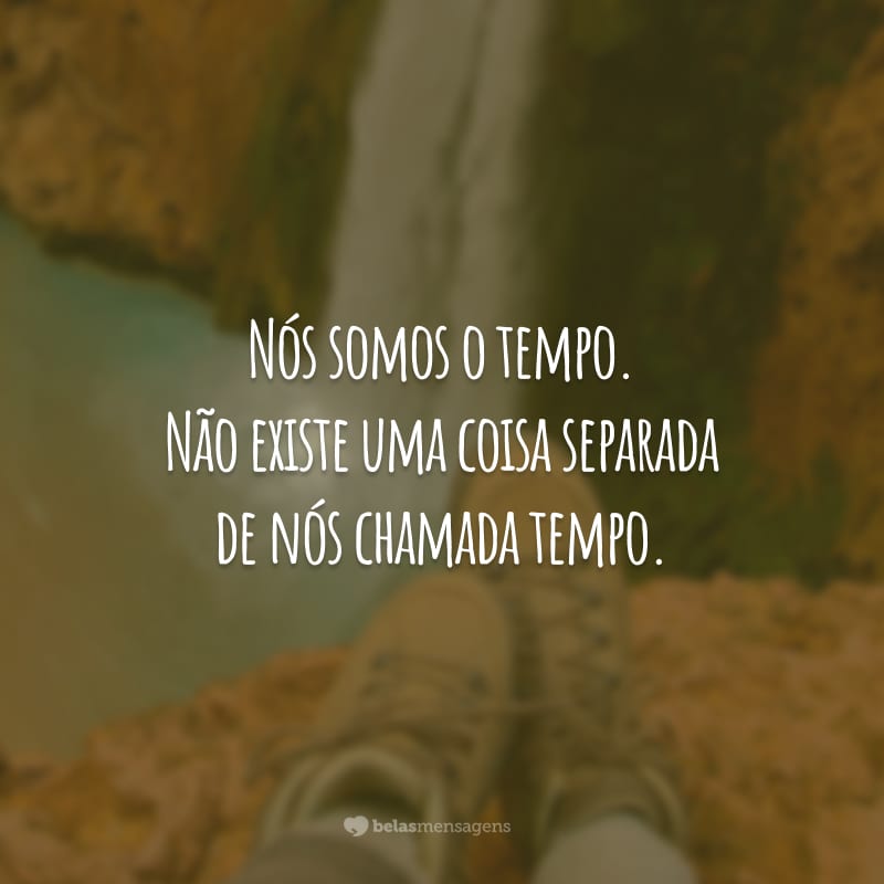 Nós somos o tempo. Não existe uma coisa separada de nós chamada tempo.