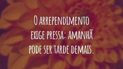 O arrependimento exige pressa: amanhã pode ser tarde demais.