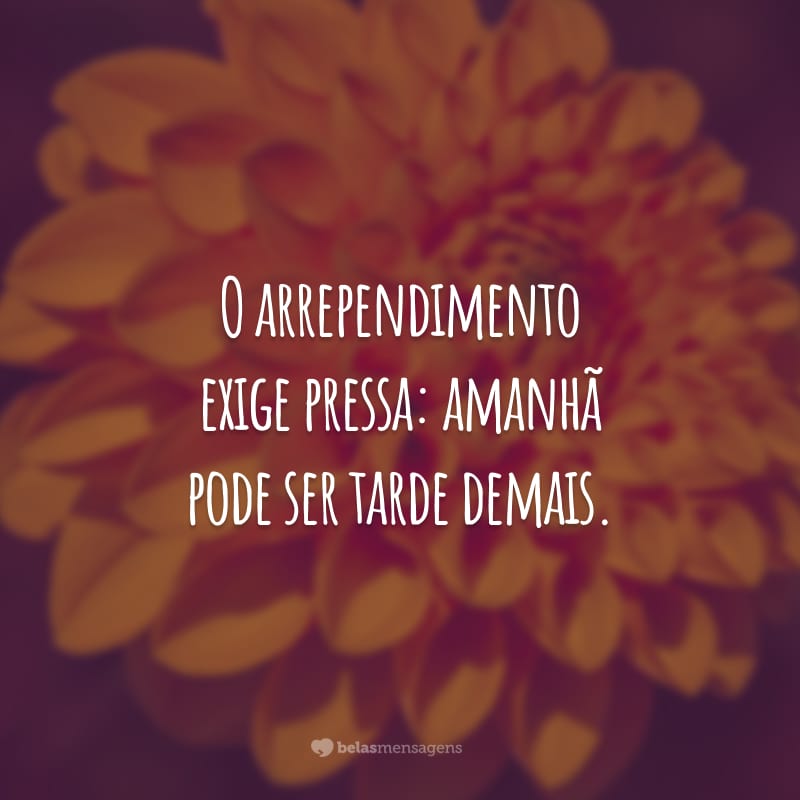 O arrependimento exige pressa: amanhã pode ser tarde demais.