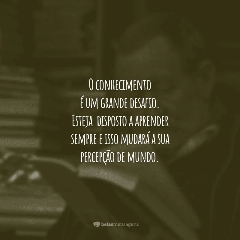 O conhecimento é um grande desafio. Esteja disposto a aprender sempre e isso mudará a sua percepção de mundo.