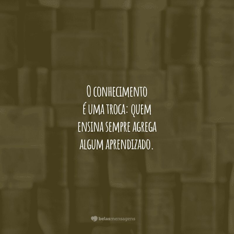 O conhecimento é uma troca: quem ensina sempre agrega algum aprendizado.