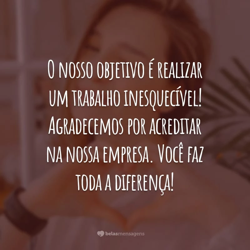 O nosso objetivo é realizar um trabalho inesquecível! Agradecemos por acreditar na nossa empresa. Você faz toda a diferença!