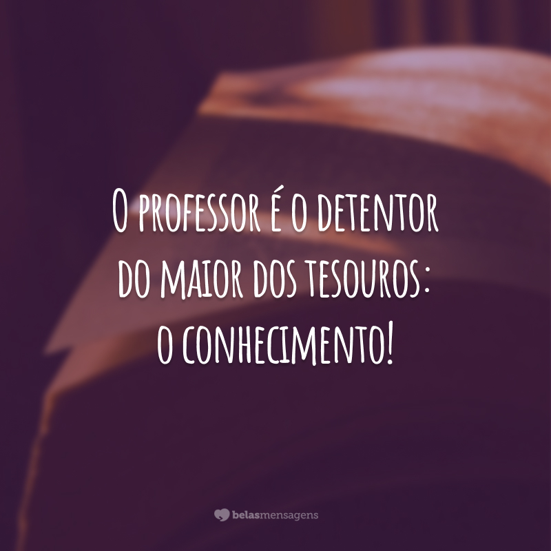 O professor é o detentor do maior dos tesouros: o conhecimento!