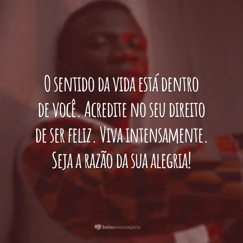 O sentido da vida está dentro de você. Acredite no seu direito de ser feliz. Viva intensamente. Seja a razão da sua alegria!