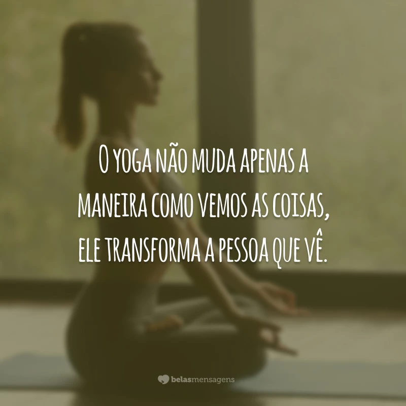 O yoga não muda apenas a maneira como vemos as coisas, ele transforma a pessoa que vê.