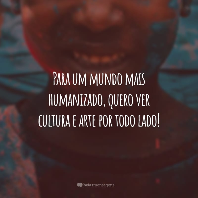 Para um mundo mais humanizado, quero ver cultura e arte por todo lado!