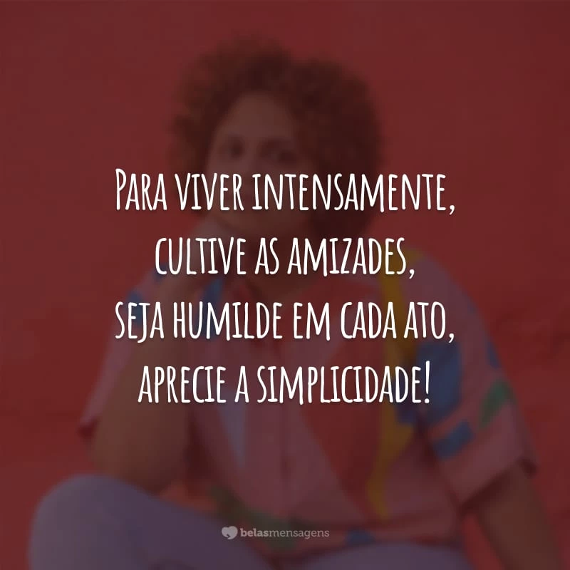 Para viver intensamente, cultive as amizades, seja humilde em cada ato, aprecie a simplicidade!