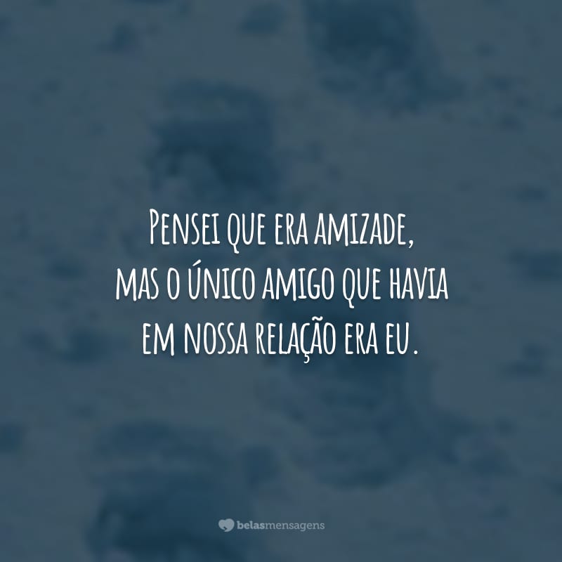 Pensei que era amizade, mas o único amigo que havia em nossa relação era eu. Você estava mais preocupado com a quantidade do que a qualidade.