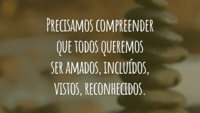 Precisamos compreender que todos queremos ser amados, incluídos, vistos, reconhecidos.