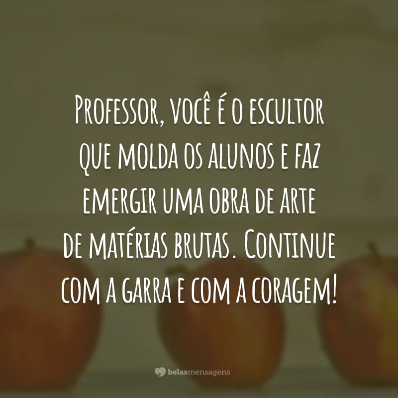 Professor, você é o escultor que molda os alunos e faz emergir uma obra de arte de matérias brutas. Continue com a garra e com a coragem!