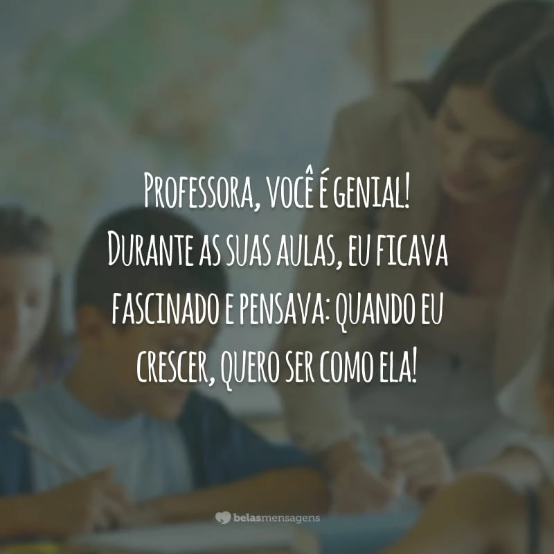 Professora, você é genial! Durante as suas aulas, eu ficava fascinada e pensava: quando eu crescer, quero ser como ela!