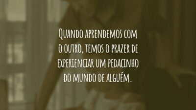 Quando aprendemos com o outro, temos o prazer de experienciar um pedacinho do mundo de alguém.