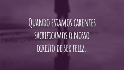 Quando estamos carentes sacrificamos o nosso direito de ser feliz.