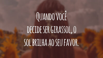 Quando você decide ser girassol, o sol brilha ao seu favor.