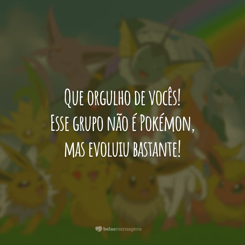 Que orgulho de vocês! Esse grupo não é Pokémon, mas evoluiu bastante!