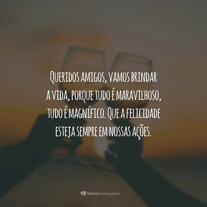 Queridos amigos, vamos brindar a vida, porque tudo é maravilhoso, tudo é magnífico. Que a felicidade esteja sempre em nossas ações.