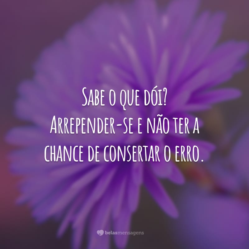 Sabe o que dói? Arrepender-se e não ter a chance de consertar o erro.