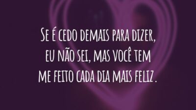 Se é cedo demais para dizer, eu não sei, mas você tem me feito cada dia mais feliz.