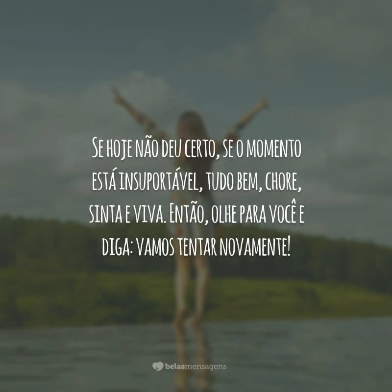 Se hoje não deu certo, se o momento está insuportável, tudo bem, chore, sinta e viva. Então, olhe para você e diga: vamos tentar novamente!