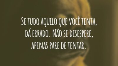 Se tudo aquilo que você tenta, dá errado. Não se desespere, apenas pare de tentar.