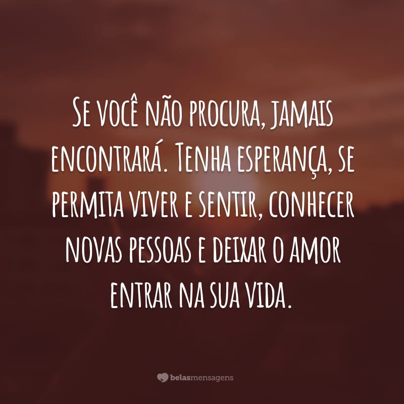 Se você não procura, jamais encontrará. Tenha esperança, se permita viver e sentir, conhecer novas pessoas e deixar o amor entrar na sua vida.