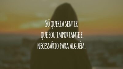 Só queria sentir que sou importante e necessário para alguém.