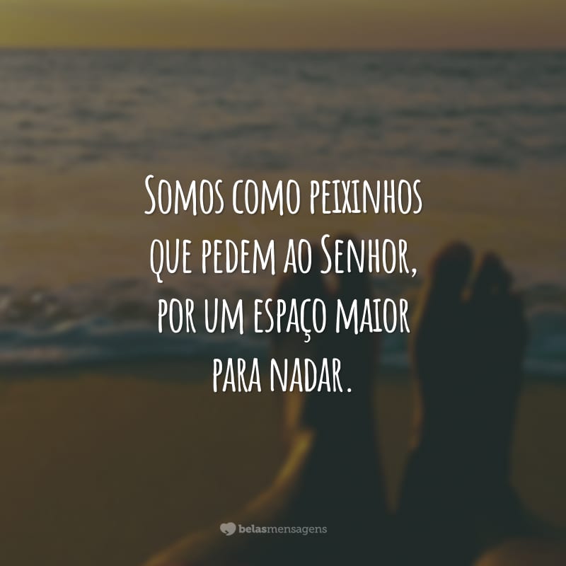 Somos como peixinhos que pedem ao Senhor, por um espaço maior para nadar. E Deus, com toda sua graça, responde: meu oceano te basta.