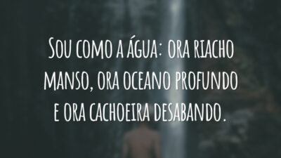 Sou como a água: ora riacho manso, ora oceano profundo e ora cachoeira desabando.
