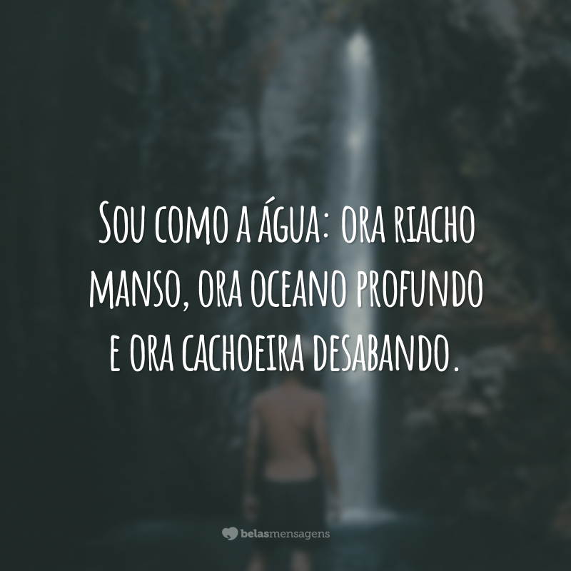 Sou como a água: ora riacho manso, ora oceano profundo e ora cachoeira desabando.