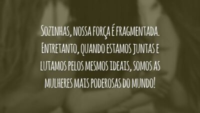 Sozinhas, nossa força é fragmentada. Entretanto, quando estamos juntas e lutamos pelos mesmos ideais, somos as mulheres mais poderosas do mundo!