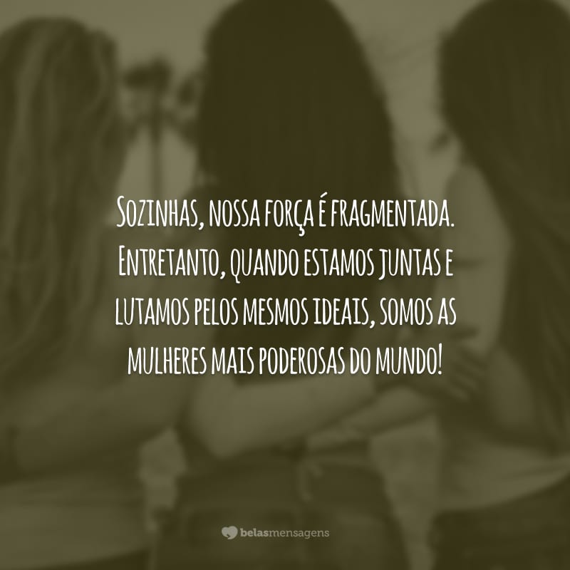 Sozinhas, nossa força é fragmentada. Entretanto, quando estamos juntas e lutamos pelos mesmos ideais, somos as mulheres mais poderosas do mundo!