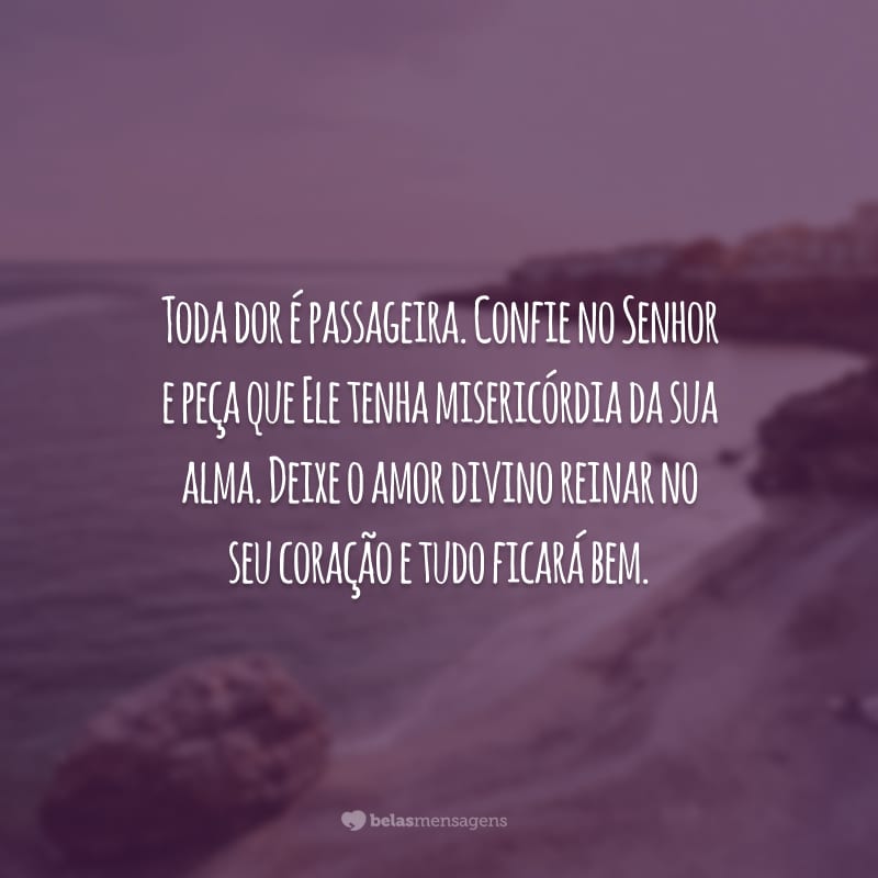 Toda dor é passageira. Confie no Senhor e peça que Ele tenha misericórdia da sua alma. Deixe o amor divino reinar no seu coração e tudo ficará bem.