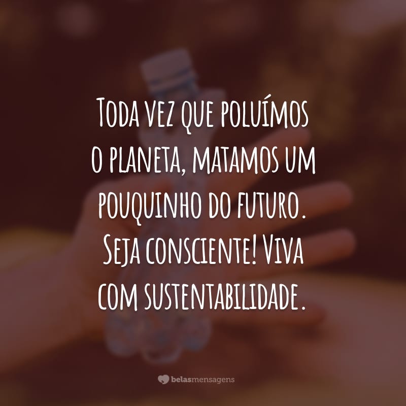 Toda vez que poluímos o planeta, matamos um pouquinho do futuro. Seja consciente! Viva com sustentabilidade.