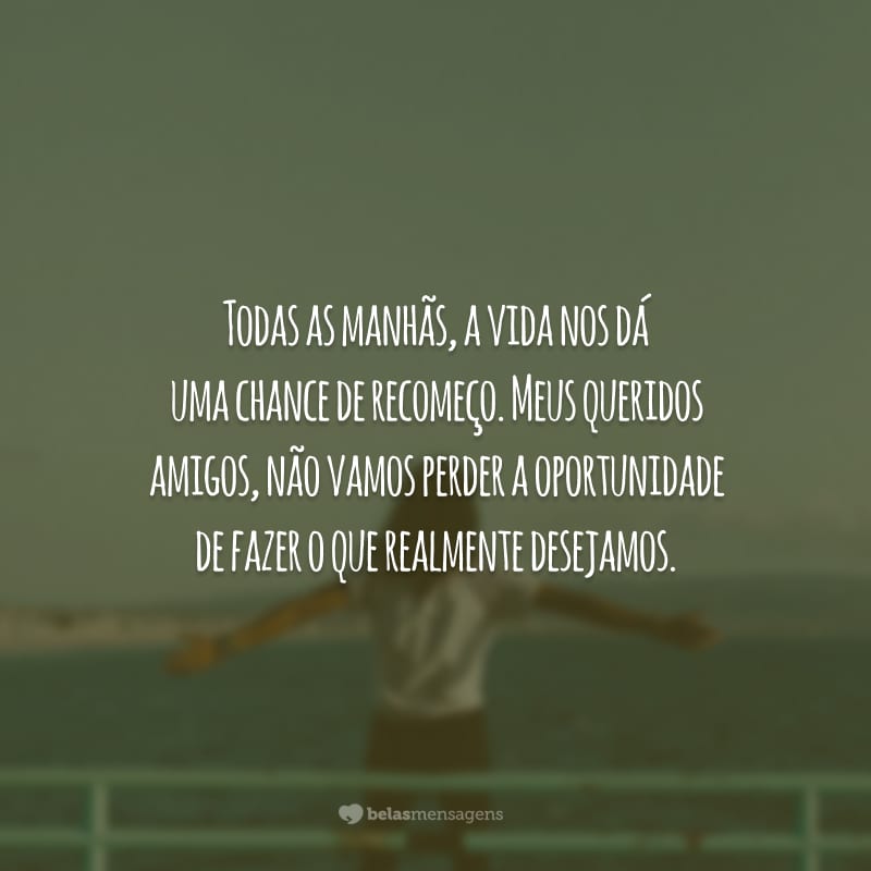 Todas as manhãs, a vida nos dá uma chance de recomeço. Meus queridos amigos, não vamos perder a oportunidade de fazer o que realmente desejamos.