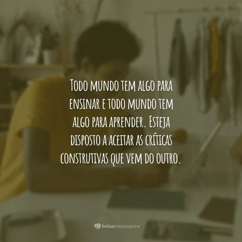 Todo mundo tem algo para ensinar e todo mundo tem algo para aprender. Esteja disposto a aceitar as críticas construtivas que vem do outro.